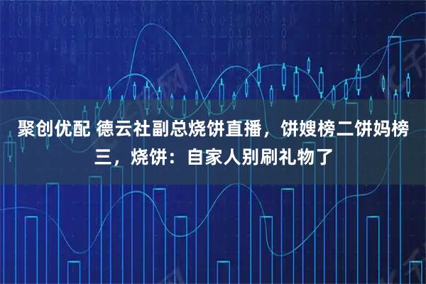 聚创优配 德云社副总烧饼直播,饼嫂榜二饼妈榜三,烧饼:自家人别刷礼物了