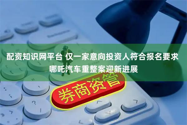 配资知识网平台 仅一家意向投资人符合报名要求 哪吒汽车重整案迎新进展