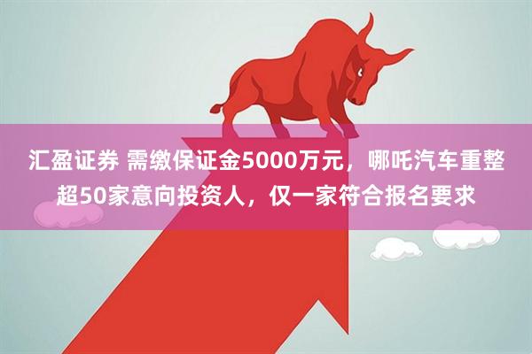 汇盈证券 需缴保证金5000万元，哪吒汽车重整超50家意向投资人，仅一家符合报名要求