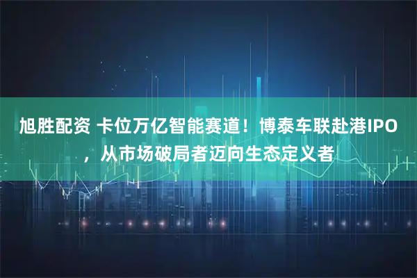 旭胜配资 卡位万亿智能赛道！博泰车联赴港IPO，从市场破局者迈向生态定义者