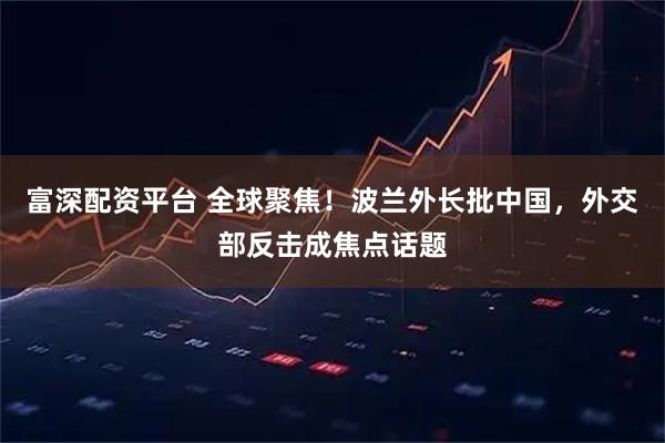 富深配资平台 全球聚焦!波兰外长批中国,外交部反击成焦点话题