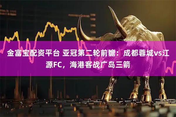 金富宝配资平台 亚冠第二轮前瞻：成都蓉城vs江源FC，海港客战广岛三箭
