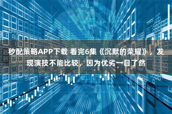 秒配策略APP下载 看完6集《沉默的荣耀》，发现演技不能比较，因为优劣一目了然