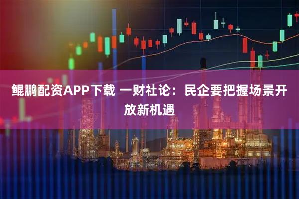 鲲鹏配资APP下载 一财社论：民企要把握场景开放新机遇