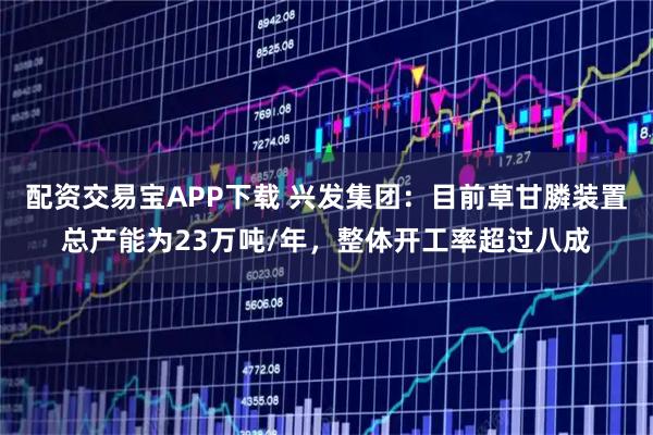 配资交易宝APP下载 兴发集团：目前草甘膦装置总产能为23万吨/年，整体开工率超过八成