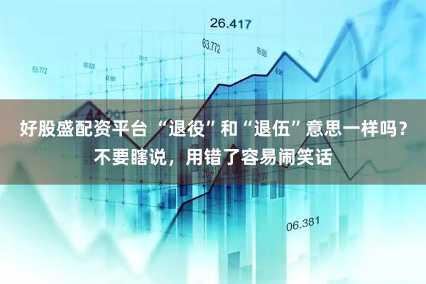 好股盛配资平台 “退役”和“退伍”意思一样吗？不要瞎说，用错了容易闹笑话