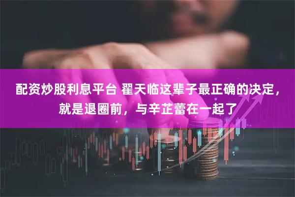 配资炒股利息平台 翟天临这辈子最正确的决定，就是退圈前，与辛芷蕾在一起了