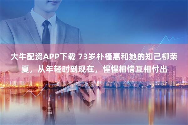 大牛配资APP下载 73岁朴槿惠和她的知己柳荣夏，从年轻时到现在，惺惺相惜互相付出