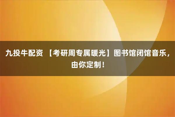 九投牛配资 【考研周专属暖光】图书馆闭馆音乐，由你定制！