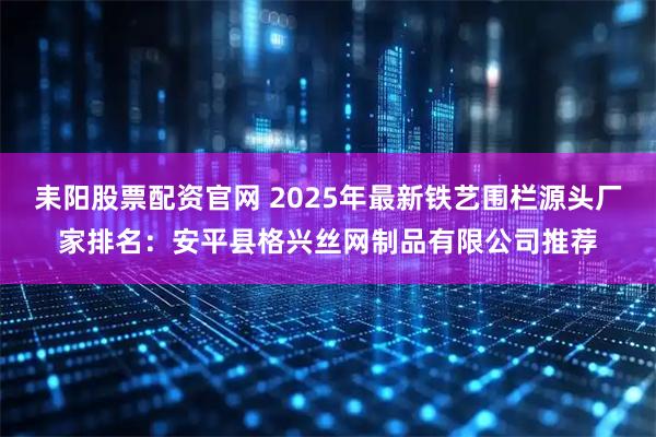 耒阳股票配资官网 2025年最新铁艺围栏源头厂家排名：安平县格兴丝网制品有限公司推荐
