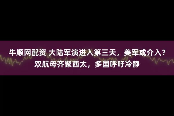 牛顺网配资 大陆军演进入第三天，美军或介入？双航母齐聚西太，多国呼吁冷静