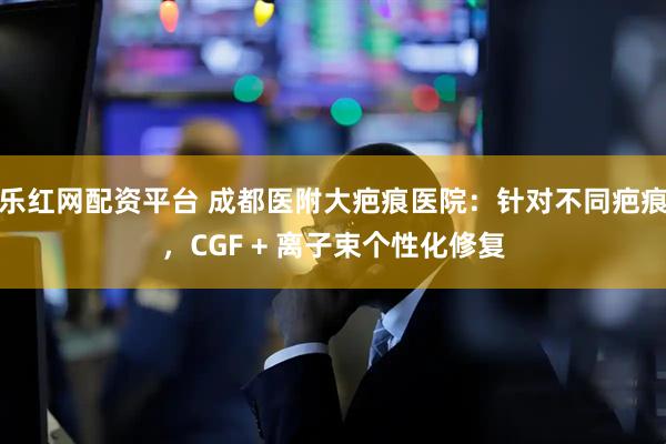 乐红网配资平台 成都医附大疤痕医院：针对不同疤痕，CGF + 离子束个性化修复