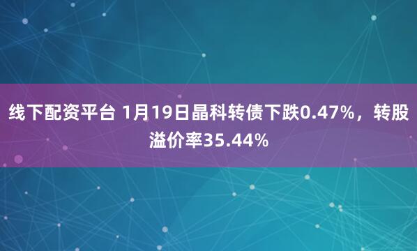 线下配资平台 1月19日晶科转债下跌0.47%，转股溢价率35.44%