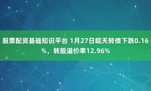 股票配资基础知识平台 1月27日皖天转债下跌0.16%，转股溢价率12.96%