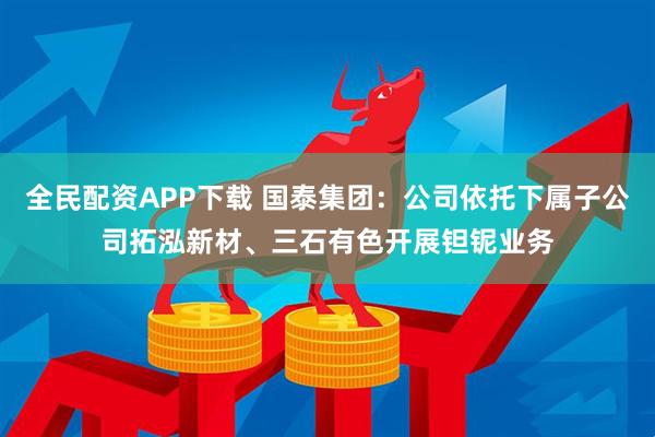 全民配资APP下载 国泰集团：公司依托下属子公司拓泓新材、三石有色开展钽铌业务
