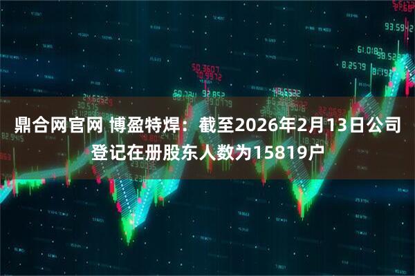 鼎合网官网 博盈特焊：截至2026年2月13日公司登记在册股东人数为15819户