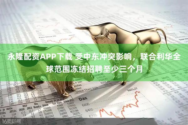 永隆配资APP下载 受中东冲突影响，联合利华全球范围冻结招聘至少三个月