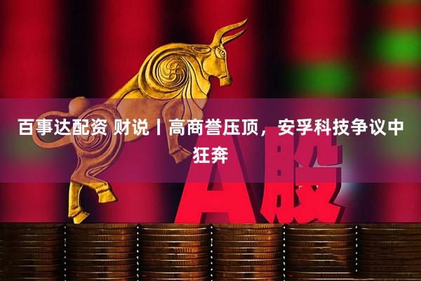 百事达配资 财说丨高商誉压顶，安孚科技争议中狂奔