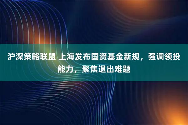 沪深策略联盟 上海发布国资基金新规，强调领投能力，聚焦退出难题