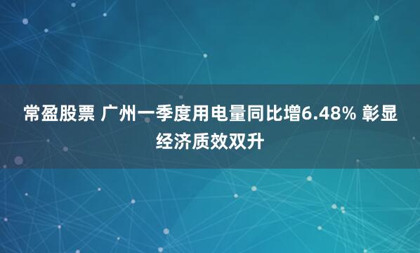 常盈股票 广州一季度用电量同比增6.48% 彰显经济质效双升