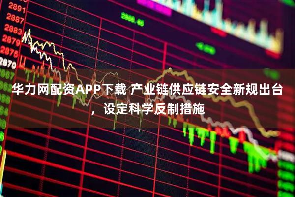 华力网配资APP下载 产业链供应链安全新规出台，设定科学反制措施